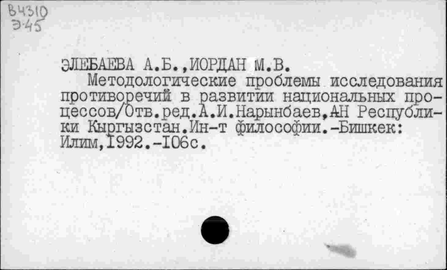 ﻿ЬЧЪ(О
ЭЖБАЕВА А.Б.,ИОРДАН М.В.
Методологические проблемы исследования противоречий в развитии национальных про-цессов/Отв.ред.А.И.Нарынбаев,АН Республики Кыргызстан.Ин-т философии.-Бишкек: Илим,1992.-106с.